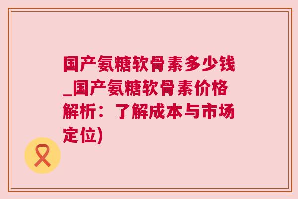 国产氨糖软骨素多少钱_国产氨糖软骨素价格解析:了解成本与市场定位) 国产氨糖软骨素多少钱_国产氨糖软骨素价格解析:了解成本与市场定位)