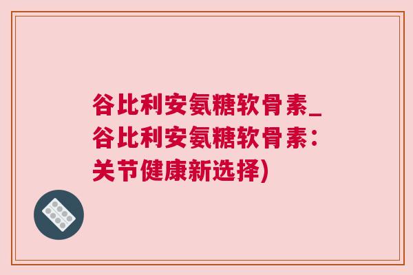 谷比利安氨糖软骨素_谷比利安氨糖软骨素：关节健康新选择)