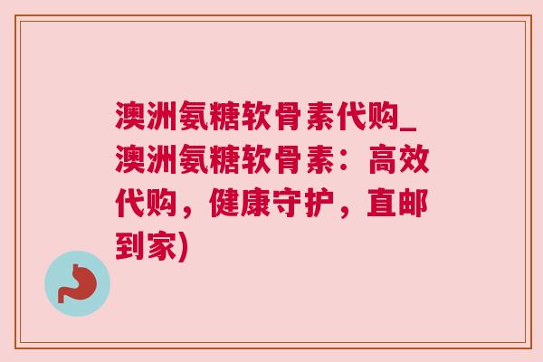 澳洲氨糖软骨素代购_澳洲氨糖软骨素：高效代购，健康守护，直邮到家)