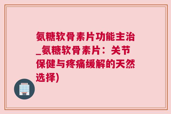 氨糖软骨素片功能主治_氨糖软骨素片：关节保健与疼痛缓解的天然选择)