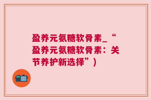 盈养元氨糖软骨素_“盈养元氨糖软骨素：关节养护新选择”)