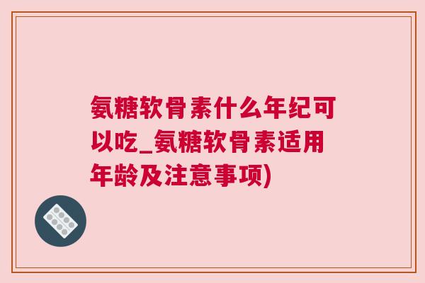 氨糖软骨素什么年纪可以吃_氨糖软骨素适用年龄及注意事项)