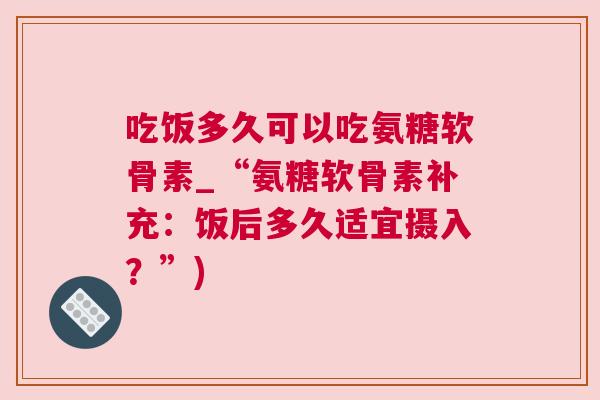 吃饭多久可以吃氨糖软骨素_“氨糖软骨素补充：饭后多久适宜摄入？”)