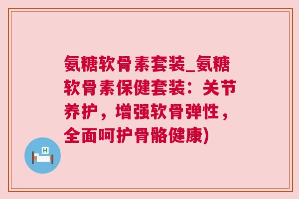 氨糖软骨素套装_氨糖软骨素保健套装：关节养护，增强软骨弹性，全面呵护骨骼健康)