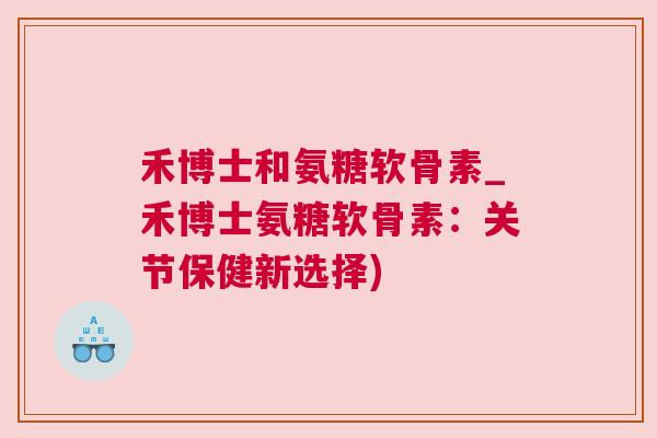 禾博士和氨糖软骨素_禾博士氨糖软骨素：关节保健新选择)