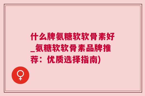 什么牌氨糖软软骨素好_氨糖软软骨素品牌推荐：优质选择指南)