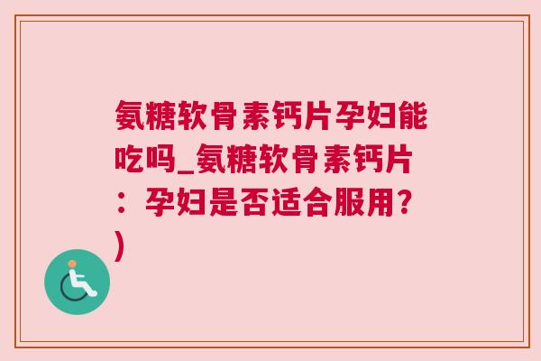 氨糖软骨素钙片孕妇能吃吗_氨糖软骨素钙片：孕妇是否适合服用？)