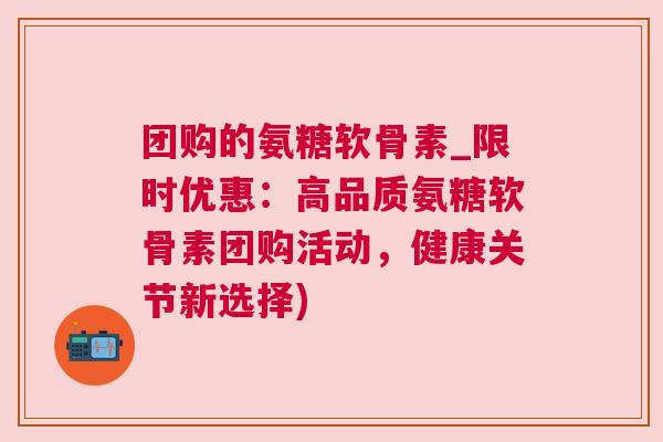 团购的氨糖软骨素_限时优惠：高品质氨糖软骨素团购活动，健康关节新选择)