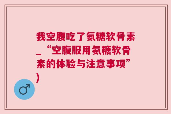 我空腹吃了氨糖软骨素_“空腹服用氨糖软骨素的体验与注意事项”)