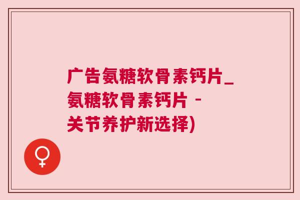 广告氨糖软骨素钙片_氨糖软骨素钙片 - 关节养护新选择)