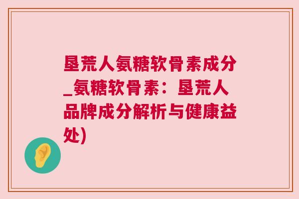 垦荒人氨糖软骨素成分_氨糖软骨素：垦荒人品牌成分解析与健康益处)
