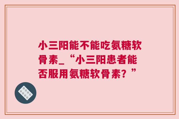 小三阳能不能吃氨糖软骨素_“小三阳患者能否服用氨糖软骨素？”