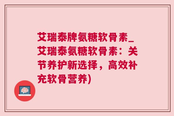 艾瑞泰牌氨糖软骨素_艾瑞泰氨糖软骨素：关节养护新选择，高效补充软骨营养)