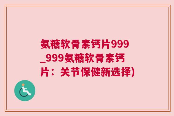 氨糖软骨素钙片999_999氨糖软骨素钙片：关节保健新选择)