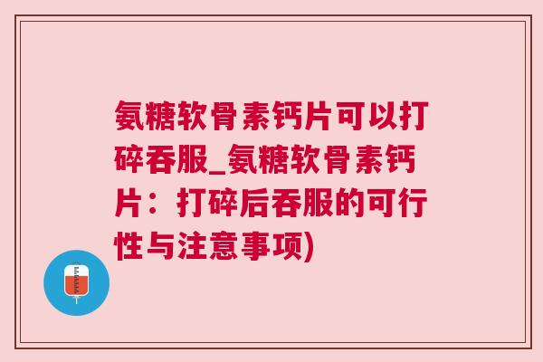 氨糖软骨素钙片可以打碎吞服_氨糖软骨素钙片：打碎后吞服的可行性与注意事项)