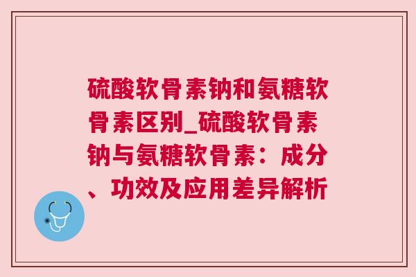 硫酸软骨素钠和氨糖软骨素区别_硫酸软骨素钠与氨糖软骨素：成分、功效及应用差异解析