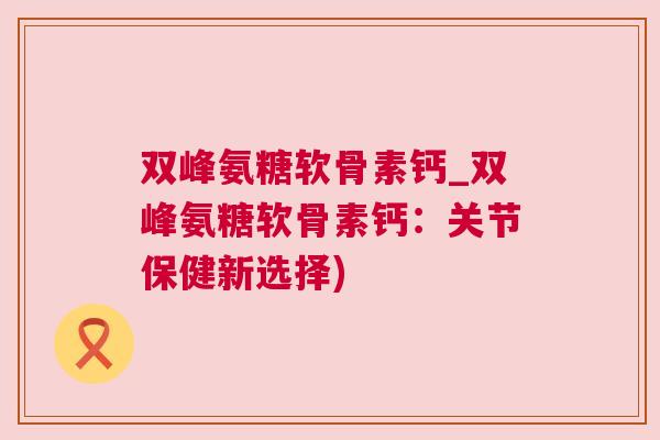 双峰氨糖软骨素钙_双峰氨糖软骨素钙:关节保健新选择) 双峰氨糖软骨素钙_双峰氨糖软骨素钙:关节保健新选择)