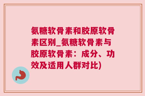 氨糖软骨素和胶原软骨素区别_氨糖软骨素与胶原软骨素：成分、功效及适用人群对比)