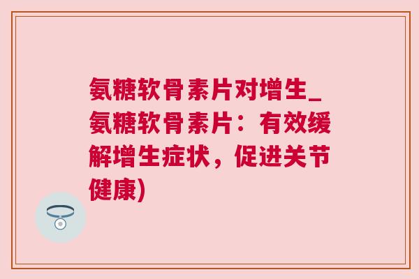 氨糖软骨素片对增生_氨糖软骨素片：有效缓解增生症状，促进关节健康)
