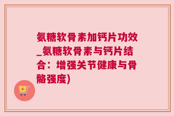 氨糖软骨素加钙片功效_氨糖软骨素与钙片结合：增强关节健康与骨骼强度)