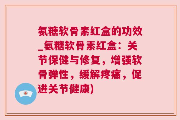 氨糖软骨素红盒的功效_氨糖软骨素红盒：关节保健与修复，增强软骨弹性，缓解疼痛，促进关节健康)