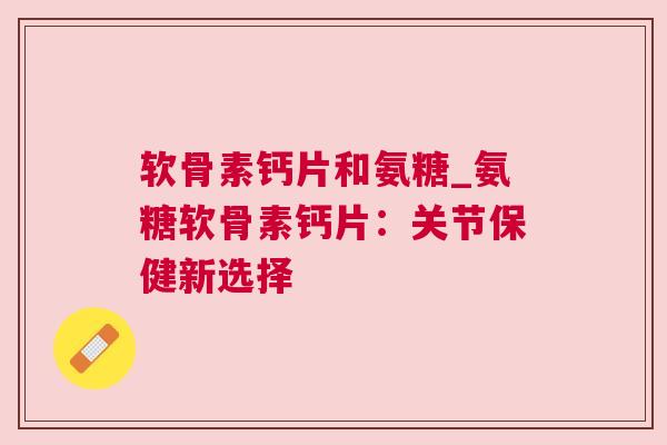 软骨素钙片和氨糖_氨糖软骨素钙片：关节保健新选择