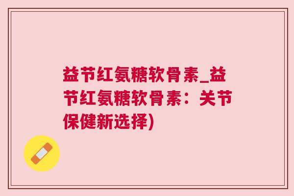 益节红氨糖软骨素_益节红氨糖软骨素：关节保健新选择)