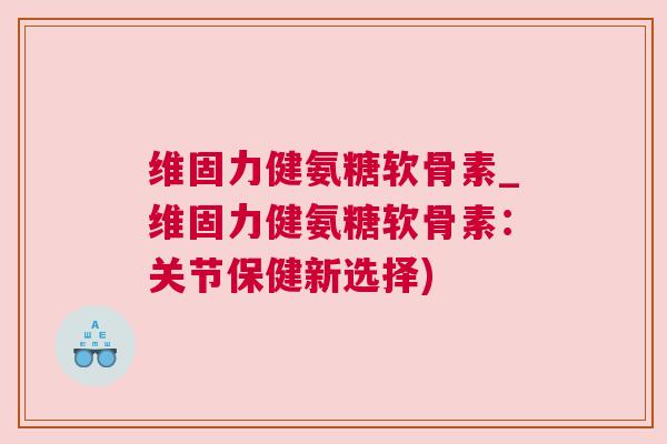 维固力健氨糖软骨素_维固力健氨糖软骨素：关节保健新选择)