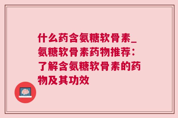什么药含氨糖软骨素_氨糖软骨素药物推荐：了解含氨糖软骨素的药物及其功效