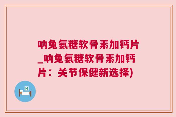 呐兔氨糖软骨素加钙片_呐兔氨糖软骨素加钙片：关节保健新选择)