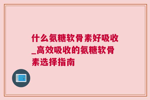 什么氨糖软骨素好吸收_高效吸收的氨糖软骨素选择指南