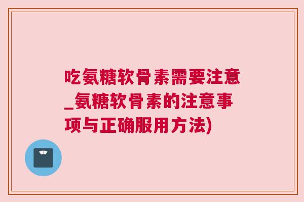 吃氨糖软骨素需要注意_氨糖软骨素的注意事项与正确服用方法)