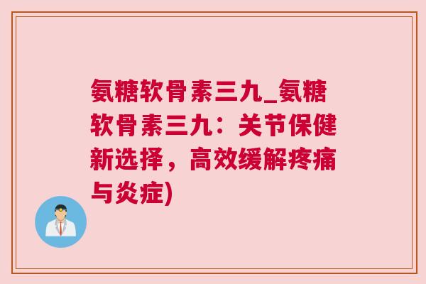 氨糖软骨素三九_氨糖软骨素三九：关节保健新选择，高效缓解疼痛与炎症)