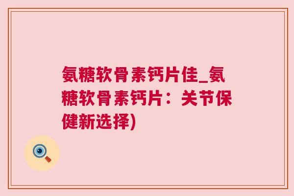 氨糖软骨素钙片佳_氨糖软骨素钙片：关节保健新选择)