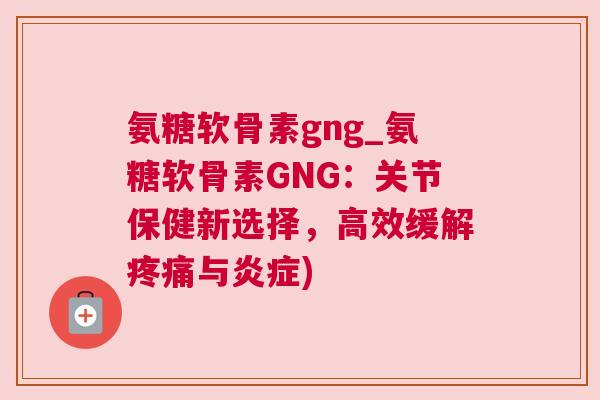 氨糖软骨素gng_氨糖软骨素GNG：关节保健新选择，高效缓解疼痛与炎症)