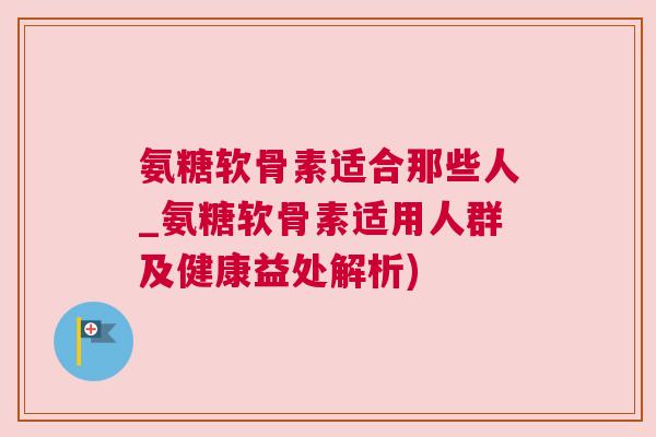 氨糖软骨素适合那些人_氨糖软骨素适用人群及健康益处解析)