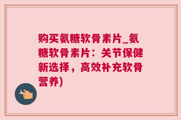 购买氨糖软骨素片_氨糖软骨素片：关节保健新选择，高效补充软骨营养)