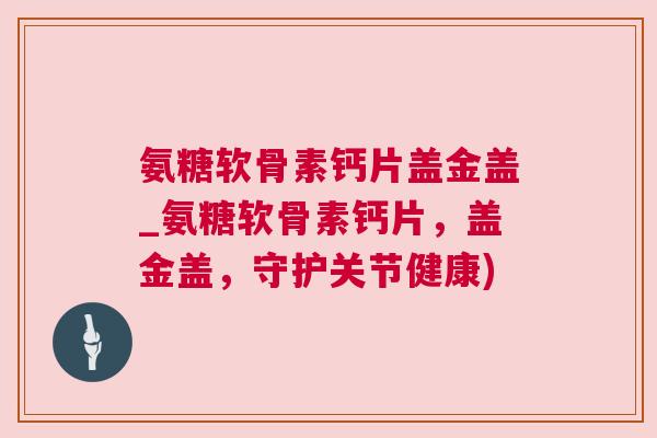 氨糖软骨素钙片盖金盖_氨糖软骨素钙片，盖金盖，守护关节健康)