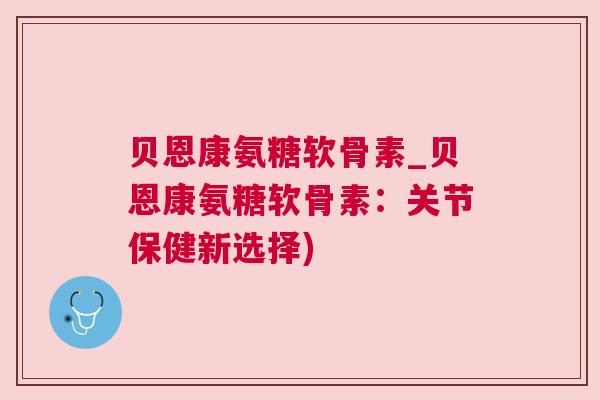 贝恩康氨糖软骨素_贝恩康氨糖软骨素：关节保健新选择)