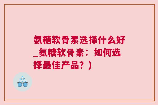 氨糖软骨素选择什么好_氨糖软骨素：如何选择最佳产品？)