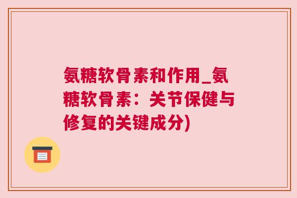 氨糖软骨素和作用_氨糖软骨素：关节保健与修复的关键成分)