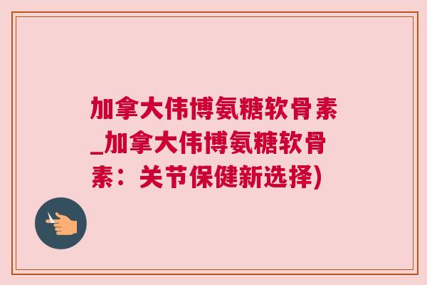 加拿大伟博氨糖软骨素_加拿大伟博氨糖软骨素：关节保健新选择)