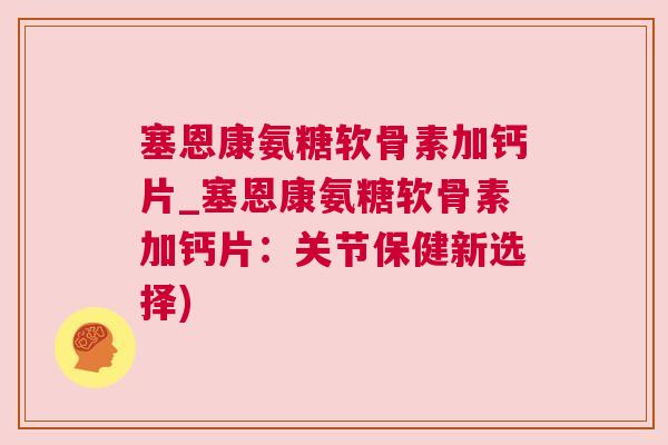塞恩康氨糖软骨素加钙片_塞恩康氨糖软骨素加钙片：关节保健新选择)