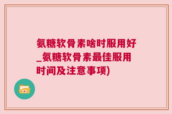 氨糖软骨素啥时服用好_氨糖软骨素最佳服用时间及注意事项)