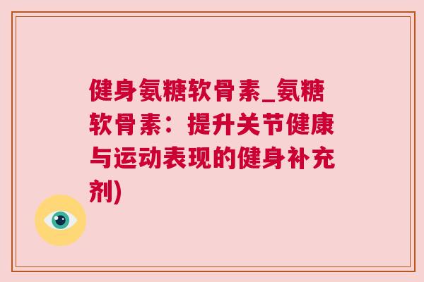 健身氨糖软骨素_氨糖软骨素：提升关节健康与运动表现的健身补充剂)