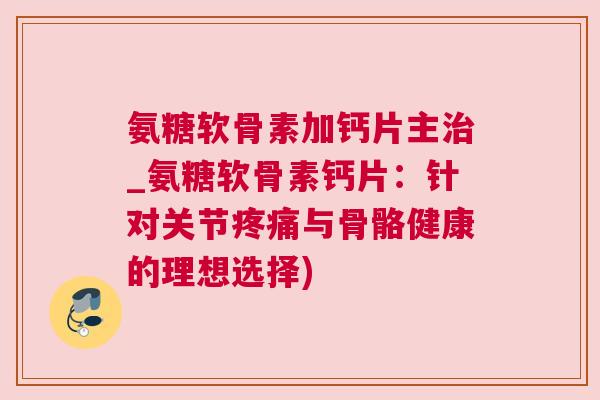 氨糖软骨素加钙片主治_氨糖软骨素钙片：针对关节疼痛与骨骼健康的理想选择)
