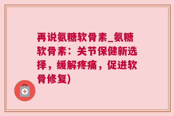 再说氨糖软骨素_氨糖软骨素：关节保健新选择，缓解疼痛，促进软骨修复)