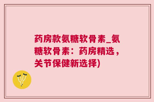 药房款氨糖软骨素_氨糖软骨素：药房精选，关节保健新选择)