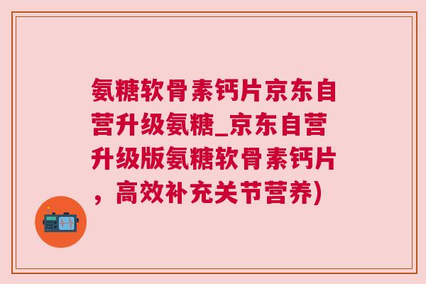 氨糖软骨素钙片京东自营升级氨糖_京东自营升级版氨糖软骨素钙片，高效补充关节营养)