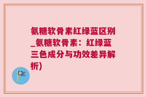 氨糖软骨素红绿蓝区别_氨糖软骨素:红绿蓝三色成分与功效差异解析) 氨糖软骨素红绿蓝区别_氨糖软骨素:红绿蓝三色成分与功效差异解析)